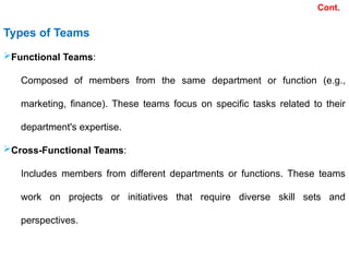 Types of Teams
Functional Teams:
Composed of members from the same department or function (e.g.,
marketing, finance). These teams focus on specific tasks related to their
department's expertise.
Cross-Functional Teams:
Includes members from different departments or functions. These teams
work on projects or initiatives that require diverse skill sets and
perspectives.
Cont.
 