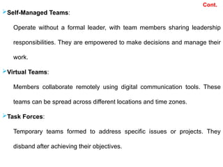 Cont.
Self-Managed Teams:
Operate without a formal leader, with team members sharing leadership
responsibilities. They are empowered to make decisions and manage their
work.
Virtual Teams:
Members collaborate remotely using digital communication tools. These
teams can be spread across different locations and time zones.
Task Forces:
Temporary teams formed to address specific issues or projects. They
disband after achieving their objectives.
 