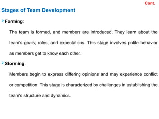 Stages of Team Development
Forming:
The team is formed, and members are introduced. They learn about the
team’s goals, roles, and expectations. This stage involves polite behavior
as members get to know each other.
Storming:
Members begin to express differing opinions and may experience conflict
or competition. This stage is characterized by challenges in establishing the
team's structure and dynamics.
Cont.
 