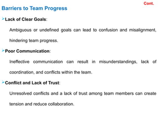 Barriers to Team Progress
Lack of Clear Goals:
Ambiguous or undefined goals can lead to confusion and misalignment,
hindering team progress.
Poor Communication:
Ineffective communication can result in misunderstandings, lack of
coordination, and conflicts within the team.
Conflict and Lack of Trust:
Unresolved conflicts and a lack of trust among team members can create
tension and reduce collaboration.
Cont.
 