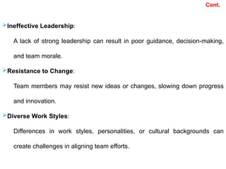 Cont.
Ineffective Leadership:
A lack of strong leadership can result in poor guidance, decision-making,
and team morale.
Resistance to Change:
Team members may resist new ideas or changes, slowing down progress
and innovation.
Diverse Work Styles:
Differences in work styles, personalities, or cultural backgrounds can
create challenges in aligning team efforts.
 