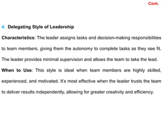 Cont.
4. Delegating Style of Leadership
Characteristics: The leader assigns tasks and decision-making responsibilities
to team members, giving them the autonomy to complete tasks as they see fit.
The leader provides minimal supervision and allows the team to take the lead.
When to Use: This style is ideal when team members are highly skilled,
experienced, and motivated. It’s most effective when the leader trusts the team
to deliver results independently, allowing for greater creativity and efficiency.
 