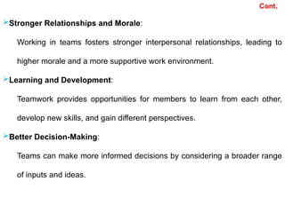 Cont.
Stronger Relationships and Morale:
Working in teams fosters stronger interpersonal relationships, leading to
higher morale and a more supportive work environment.
Learning and Development:
Teamwork provides opportunities for members to learn from each other,
develop new skills, and gain different perspectives.
Better Decision-Making:
Teams can make more informed decisions by considering a broader range
of inputs and ideas.
 