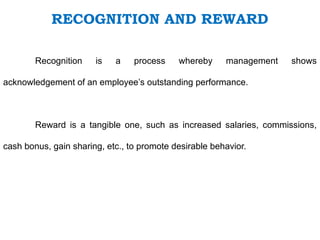 RECOGNITION AND REWARD
Recognition is a process whereby management shows
acknowledgement of an employee’s outstanding performance.
Reward is a tangible one, such as increased salaries, commissions,
cash bonus, gain sharing, etc., to promote desirable behavior.
 