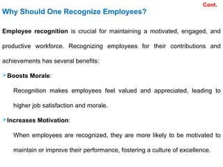 Why Should One Recognize Employees?
Employee recognition is crucial for maintaining a motivated, engaged, and
productive workforce. Recognizing employees for their contributions and
achievements has several benefits:
Boosts Morale:
Recognition makes employees feel valued and appreciated, leading to
higher job satisfaction and morale.
Increases Motivation:
When employees are recognized, they are more likely to be motivated to
maintain or improve their performance, fostering a culture of excellence.
Cont.
 