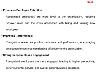 Enhances Employee Retention:
Recognized employees are more loyal to the organization, reducing
turnover rates and the costs associated with hiring and training new
employees.
Improves Performance:
Recognition reinforces positive behaviors and performance, encouraging
employees to continue contributing effectively to the organization.
Strengthens Employee Engagement:
Recognized employees are more engaged, leading to higher productivity,
better customer service, and overall better business outcomes.
Cont.
 