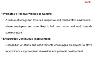 Cont.
Promotes a Positive Workplace Culture:
A culture of recognition fosters a supportive and collaborative environment,
where employees are more likely to help each other and work towards
common goals.
Encourages Continuous Improvement:
Recognition of efforts and achievements encourages employees to strive
for continuous improvement, innovation, and personal development.
 