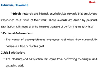 Intrinsic Rewards
Intrinsic rewards are internal, psychological rewards that employees
experience as a result of their work. These rewards are driven by personal
satisfaction, fulfillment, and the inherent pleasure of performing the task itself.
1.Personal Achievement:
• The sense of accomplishment employees feel when they successfully
complete a task or reach a goal.
2.Job Satisfaction:
• The pleasure and satisfaction that come from performing meaningful and
engaging work.
Cont.
 