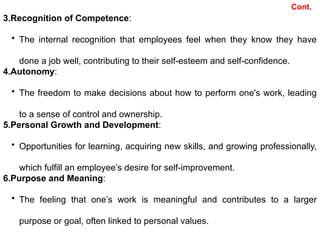 3.Recognition of Competence:
• The internal recognition that employees feel when they know they have
done a job well, contributing to their self-esteem and self-confidence.
4.Autonomy:
• The freedom to make decisions about how to perform one's work, leading
to a sense of control and ownership.
5.Personal Growth and Development:
• Opportunities for learning, acquiring new skills, and growing professionally,
which fulfill an employee’s desire for self-improvement.
6.Purpose and Meaning:
• The feeling that one’s work is meaningful and contributes to a larger
purpose or goal, often linked to personal values.
Cont.
 