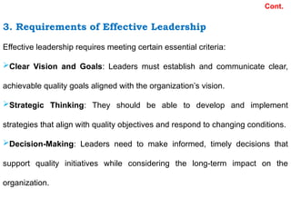 3. Requirements of Effective Leadership
Effective leadership requires meeting certain essential criteria:
Clear Vision and Goals: Leaders must establish and communicate clear,
achievable quality goals aligned with the organization’s vision.
Strategic Thinking: They should be able to develop and implement
strategies that align with quality objectives and respond to changing conditions.
Decision-Making: Leaders need to make informed, timely decisions that
support quality initiatives while considering the long-term impact on the
organization.
Cont.
 