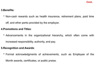 3.Benefits:
• Non-cash rewards such as health insurance, retirement plans, paid time
off, and other perks provided by the employer.
4.Promotions and Titles:
• Advancements in the organizational hierarchy, which often come with
increased responsibility, authority, and pay.
5.Recognition and Awards:
• Formal acknowledgments of achievements, such as Employee of the
Month awards, certificates, or public praise.
Cont.
 