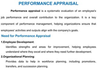 PERFORMANCE APPRAISAL
Performance appraisal is a systematic evaluation of an employee's
job performance and overall contribution to the organization. It is a key
component of performance management, helping organizations ensure that
employees' activities and outputs align with the company's goals.
Need for Performance Appraisal
1.Employee Development:
Identifies strengths and areas for improvement, helping employees
understand where they excel and where they need further development.
2.Organizational Planning:
Provides data to help in workforce planning, including promotions,
transfers, and succession planning.
 