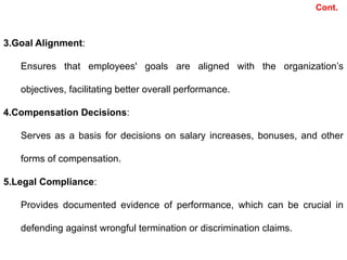 3.Goal Alignment:
Ensures that employees' goals are aligned with the organization’s
objectives, facilitating better overall performance.
4.Compensation Decisions:
Serves as a basis for decisions on salary increases, bonuses, and other
forms of compensation.
5.Legal Compliance:
Provides documented evidence of performance, which can be crucial in
defending against wrongful termination or discrimination claims.
Cont.
 