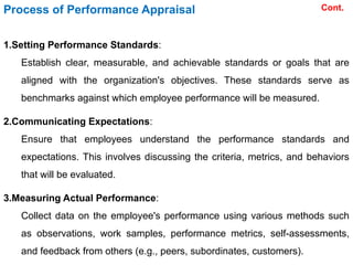 1.Setting Performance Standards:
Establish clear, measurable, and achievable standards or goals that are
aligned with the organization's objectives. These standards serve as
benchmarks against which employee performance will be measured.
2.Communicating Expectations:
Ensure that employees understand the performance standards and
expectations. This involves discussing the criteria, metrics, and behaviors
that will be evaluated.
3.Measuring Actual Performance:
Collect data on the employee's performance using various methods such
as observations, work samples, performance metrics, self-assessments,
and feedback from others (e.g., peers, subordinates, customers).
Process of Performance Appraisal Cont.
 