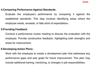 4.Comparing Performance Against Standards:
Evaluate the employee's performance by comparing it against the
established standards. This step involves identifying areas where the
employee meets, exceeds, or falls short of expectations.
5.Providing Feedback:
Conduct a performance review meeting to discuss the evaluation with the
employee. Provide constructive feedback, highlighting both strengths and
areas for improvement.
6.Developing Action Plans:
Work with the employee to create a development plan that addresses any
performance gaps and sets goals for future improvement. This plan may
include additional training, mentoring, or changes in job responsibilities.
Cont.
 