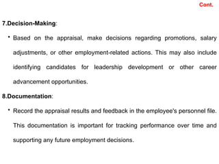7.Decision-Making:
• Based on the appraisal, make decisions regarding promotions, salary
adjustments, or other employment-related actions. This may also include
identifying candidates for leadership development or other career
advancement opportunities.
8.Documentation:
• Record the appraisal results and feedback in the employee's personnel file.
This documentation is important for tracking performance over time and
supporting any future employment decisions.
Cont.
 