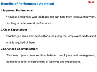 Benefits of Performance Appraisal
1.Improved Performance:
•Provides employees with feedback that can help them improve their work,
resulting in better overall performance.
2.Clear Expectations:
•Clarifies job roles and expectations, ensuring that employees understand
what is required of them.
3.Enhanced Communication:
•Promotes open communication between employees and management,
leading to a better understanding of job roles and expectations.
Cont.
 