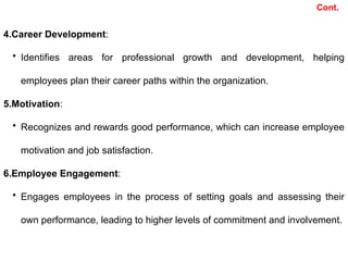 4.Career Development:
• Identifies areas for professional growth and development, helping
employees plan their career paths within the organization.
5.Motivation:
• Recognizes and rewards good performance, which can increase employee
motivation and job satisfaction.
6.Employee Engagement:
• Engages employees in the process of setting goals and assessing their
own performance, leading to higher levels of commitment and involvement.
Cont.
 