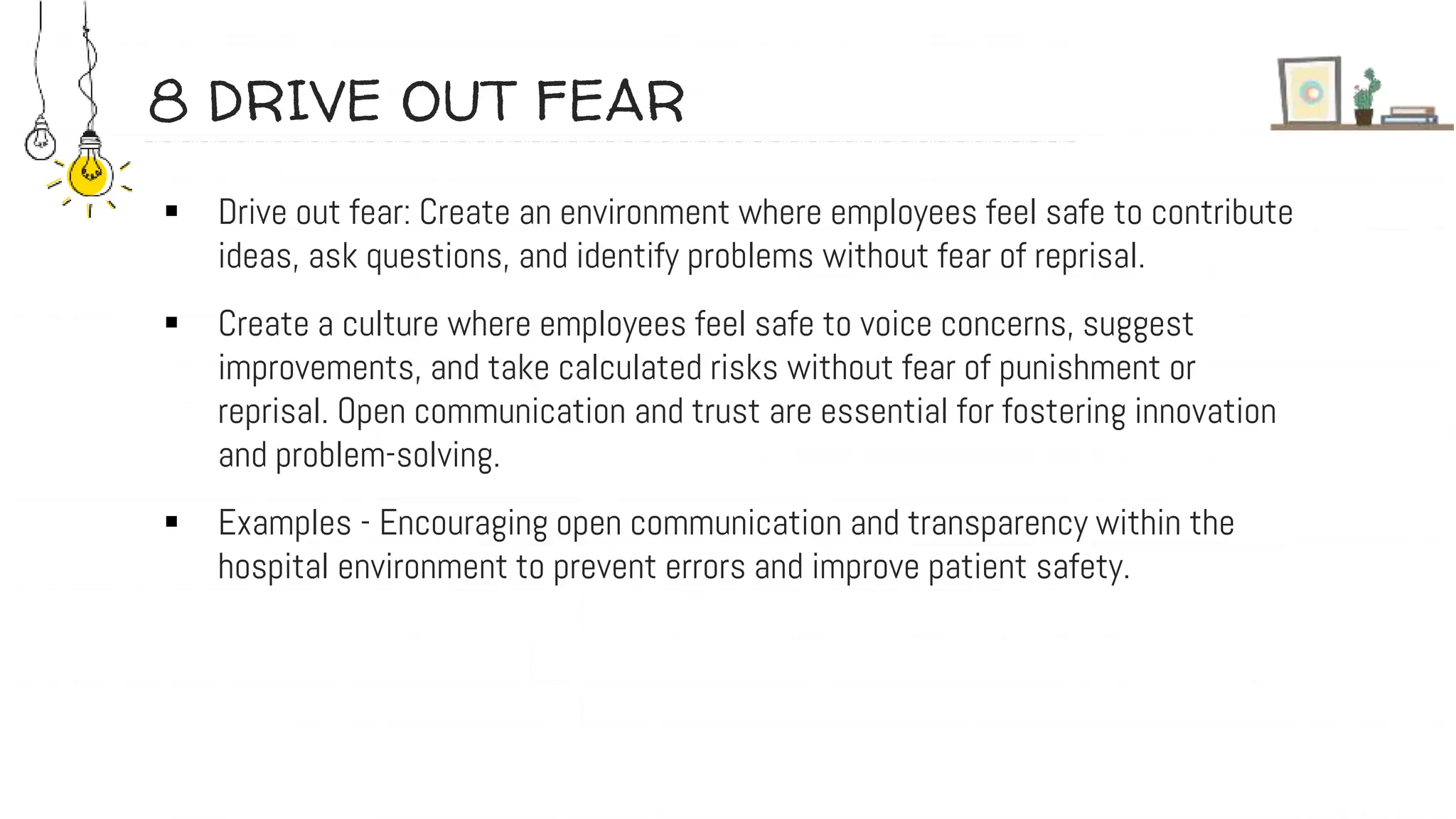 8 DRIVE OUT FEAR
 Drive out fear: Create an environment where employees feel safe to contribute
ideas, ask questions, and identify problems without fear of reprisal.
 Create a culture where employees feel safe to voice concerns, suggest
improvements, and take calculated risks without fear of punishment or
reprisal. Open communication and trust are essential for fostering innovation
and problem-solving.
 Examples - Encouraging open communication and transparency within the
hospital environment to prevent errors and improve patient safety.
 