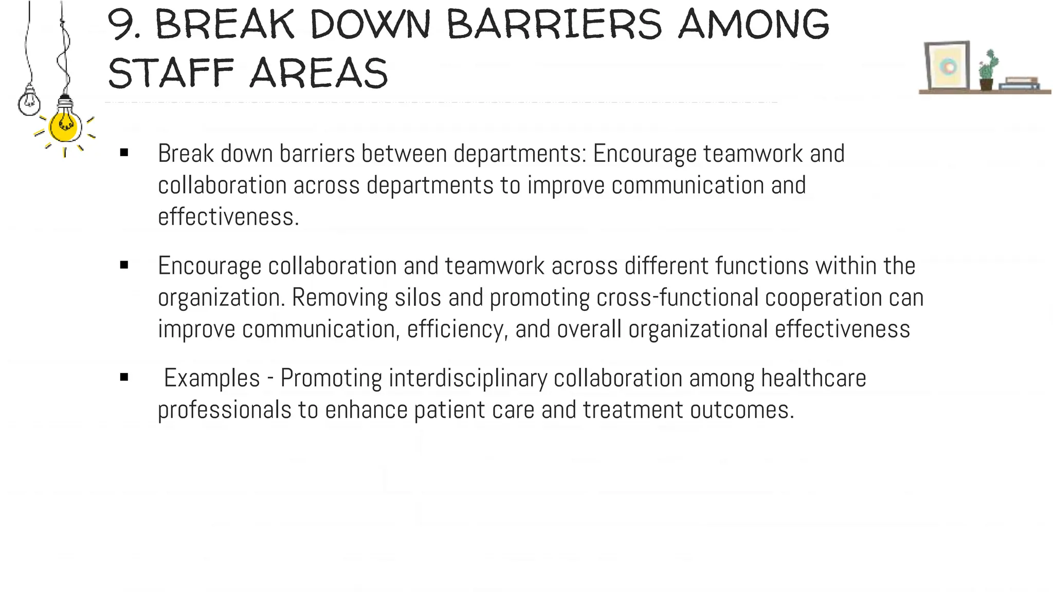 9. BREAK DOWN BARRIERS AMONG
STAFF AREAS
 Break down barriers between departments: Encourage teamwork and
collaboration across departments to improve communication and
effectiveness.
 Encourage collaboration and teamwork across different functions within the
organization. Removing silos and promoting cross-functional cooperation can
improve communication, efficiency, and overall organizational effectiveness
 Examples - Promoting interdisciplinary collaboration among healthcare
professionals to enhance patient care and treatment outcomes.
 