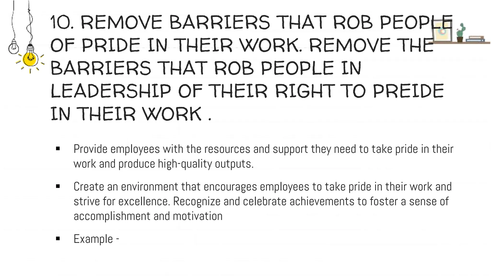 10. REMOVE BARRIERS THAT ROB PEOPLE
OF PRIDE IN THEIR WORK. REMOVE THE
BARRIERS THAT ROB PEOPLE IN
LEADERSHIP OF THEIR RIGHT TO PREIDE
IN THEIR WORK .
 Provide employees with the resources and support they need to take pride in their
work and produce high-quality outputs.
 Create an environment that encourages employees to take pride in their work and
strive for excellence. Recognize and celebrate achievements to foster a sense of
accomplishment and motivation
 Example -
 