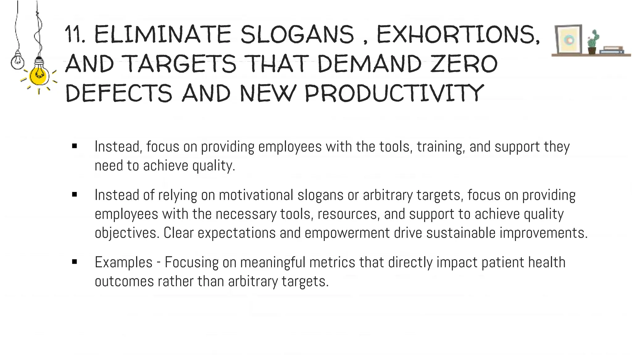 11. ELIMINATE SLOGANS , EXHORTIONS,
AND TARGETS THAT DEMAND ZERO
DEFECTS AND NEW PRODUCTIVITY
 Instead, focus on providing employees with the tools, training, and support they
need to achieve quality.
 Instead of relying on motivational slogans or arbitrary targets, focus on providing
employees with the necessary tools, resources, and support to achieve quality
objectives. Clear expectations and empowerment drive sustainable improvements.
 Examples - Focusing on meaningful metrics that directly impact patient health
outcomes rather than arbitrary targets.
 