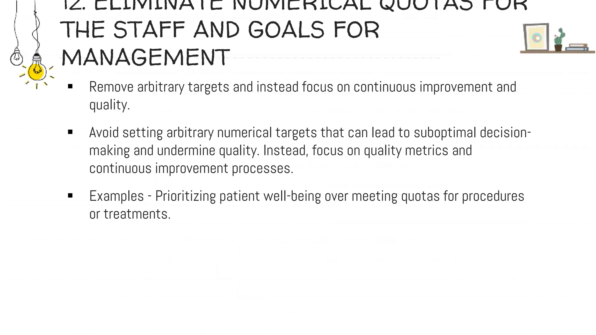 12. ELIMINATE NUMERICAL QUOTAS FOR
THE STAFF AND GOALS FOR
MANAGEMENT
 Remove arbitrary targets and instead focus on continuous improvement and
quality.
 Avoid setting arbitrary numerical targets that can lead to suboptimal decision-
making and undermine quality. Instead, focus on quality metrics and
continuous improvement processes.
 Examples - Prioritizing patient well-being over meeting quotas for procedures
or treatments.
 
