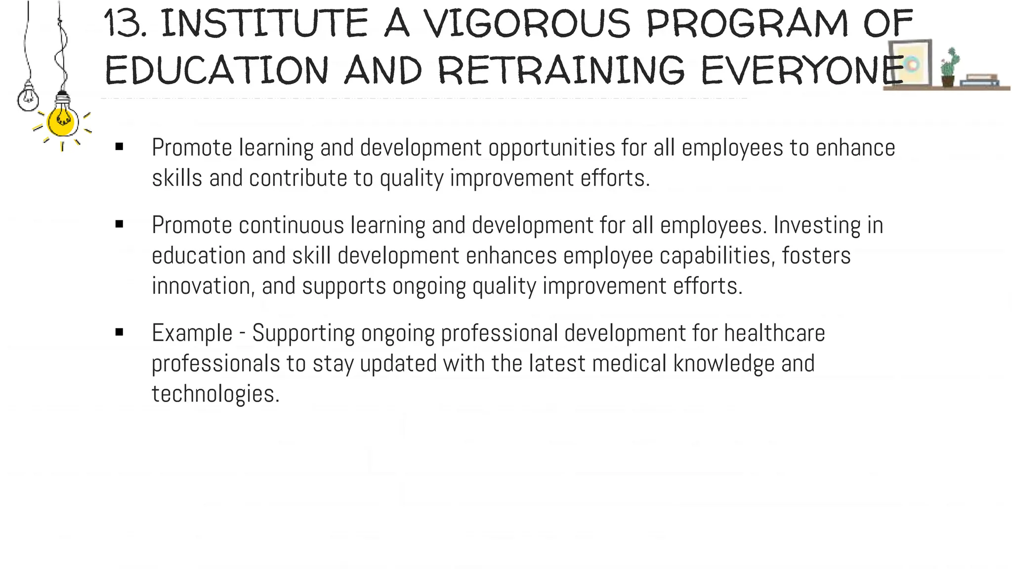 13. INSTITUTE A VIGOROUS PROGRAM OF
EDUCATION AND RETRAINING EVERYONE
 Promote learning and development opportunities for all employees to enhance
skills and contribute to quality improvement efforts.
 Promote continuous learning and development for all employees. Investing in
education and skill development enhances employee capabilities, fosters
innovation, and supports ongoing quality improvement efforts.
 Example - Supporting ongoing professional development for healthcare
professionals to stay updated with the latest medical knowledge and
technologies.
 
