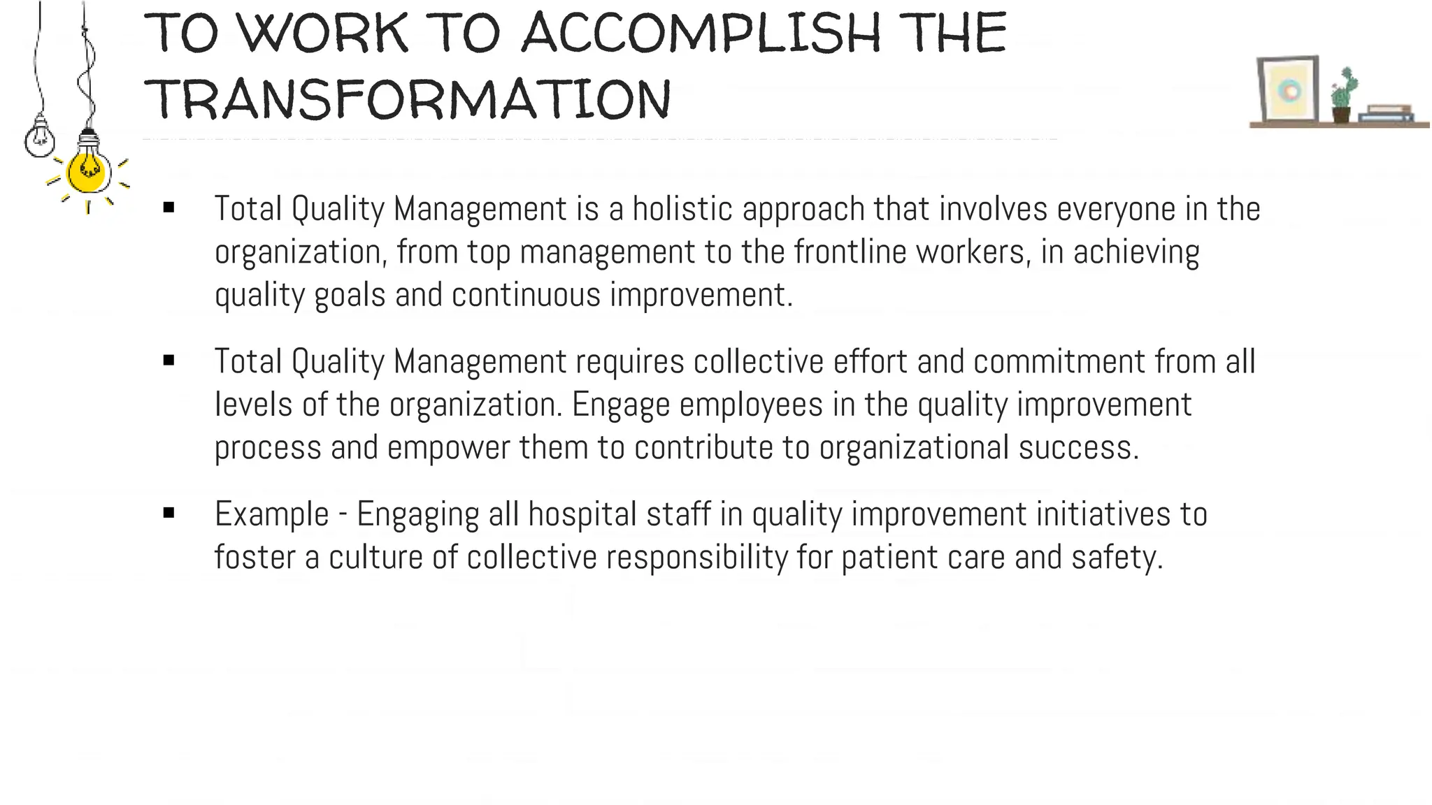 TO WORK TO ACCOMPLISH THE
TRANSFORMATION
 Total Quality Management is a holistic approach that involves everyone in the
organization, from top management to the frontline workers, in achieving
quality goals and continuous improvement.
 Total Quality Management requires collective effort and commitment from all
levels of the organization. Engage employees in the quality improvement
process and empower them to contribute to organizational success.
 Example - Engaging all hospital staff in quality improvement initiatives to
foster a culture of collective responsibility for patient care and safety.
 