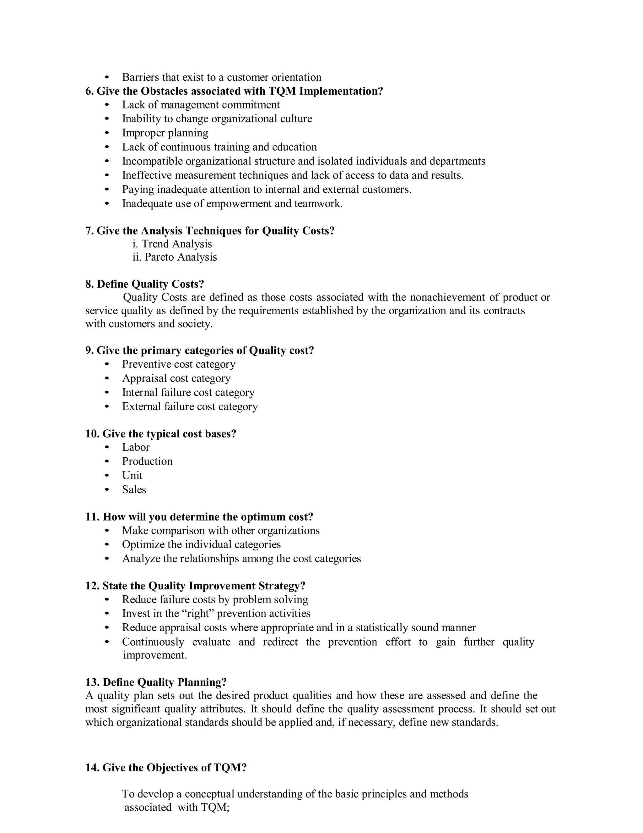 • Barriers that exist to a customer orientation
6. Give the Obstacles associated with TQM Implementation?
• Lack of management commitment
• Inability to change organizational culture
• Improper planning
• Lack of continuous training and education
• Incompatible organizational structure and isolated individuals and departments
• Ineffective measurement techniques and lack of access to data and results.
• Paying inadequate attention to internal and external customers.
• Inadequate use of empowerment and teamwork.
7. Give the Analysis Techniques for Quality Costs?
i. Trend Analysis
ii. Pareto Analysis
8. Define Quality Costs?
Quality Costs are defined as those costs associated with the nonachievement of product or
service quality as defined by the requirements established by the organization and its contracts
with customers and society.
9. Give the primary categories of Quality cost?
• Preventive cost category
• Appraisal cost category
• Internal failure cost category
• External failure cost category
10. Give the typical cost bases?
• Labor
• Production
• Unit
• Sales
11. How will you determine the optimum cost?
• Make comparison with other organizations
• Optimize the individual categories
• Analyze the relationships among the cost categories
12. State the Quality Improvement Strategy?
• Reduce failure costs by problem solving
• Invest in the “right” prevention activities
• Reduce appraisal costs where appropriate and in a statistically sound manner
• Continuously evaluate and redirect the prevention effort to gain further quality
improvement.
13. Define Quality Planning?
A quality plan sets out the desired product qualities and how these are assessed and define the
most significant quality attributes. It should define the quality assessment process. It should set out
which organizational standards should be applied and, if necessary, define new standards.
14. Give the Objectives of TQM?
To develop a conceptual understanding of the basic principles and methods
associated with TQM;
 