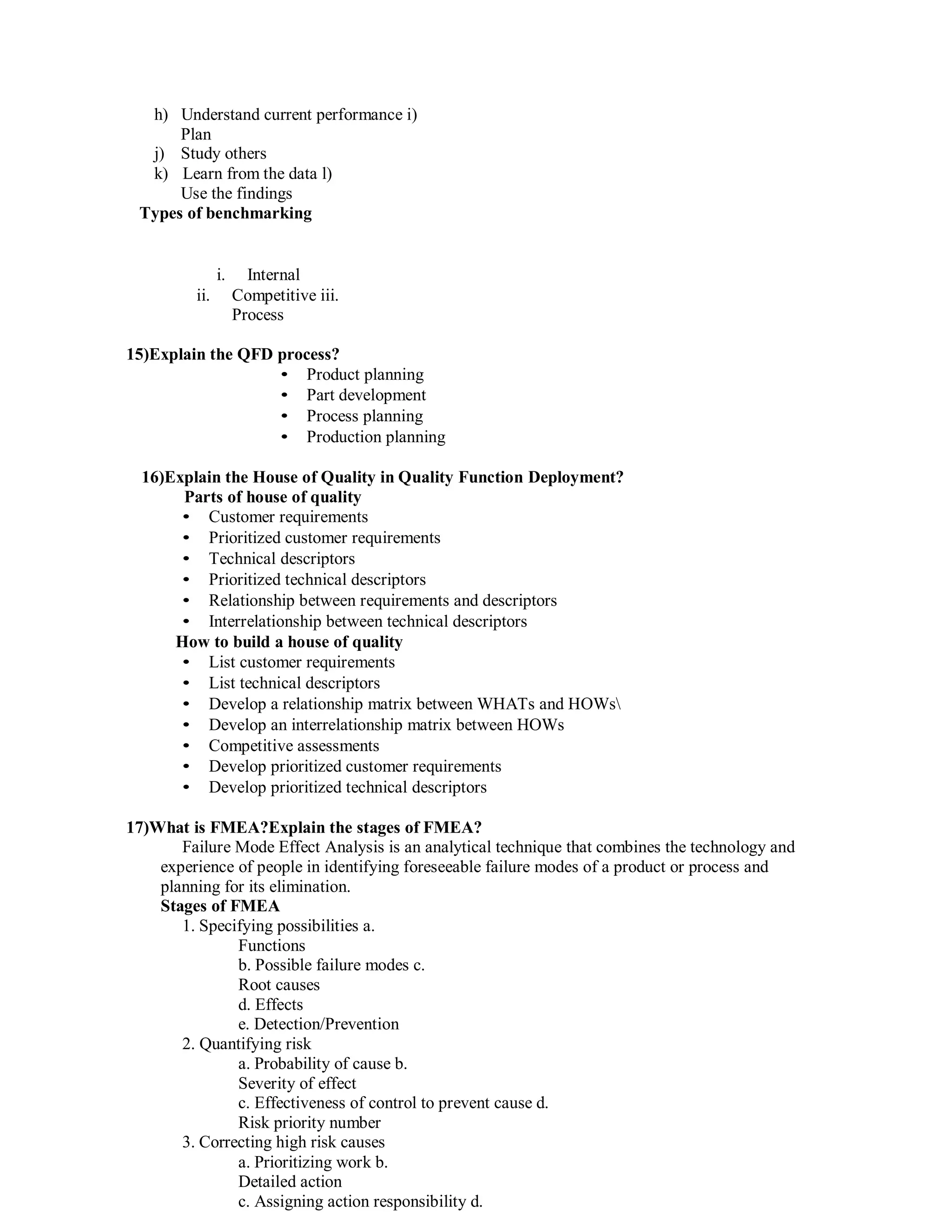 h) Understand current performance i)
Plan
j) Study others
k) Learn from the data l)
Use the findings
Types of benchmarking
i. Internal
ii. Competitive iii.
Process
15)Explain the QFD process?
• Product planning
• Part development
• Process planning
• Production planning
16)Explain the House of Quality in Quality Function Deployment?
Parts of house of quality
• Customer requirements
• Prioritized customer requirements
• Technical descriptors
• Prioritized technical descriptors
• Relationship between requirements and descriptors
• Interrelationship between technical descriptors
How to build a house of quality
• List customer requirements
• List technical descriptors
• Develop a relationship matrix between WHATs and HOWs
• Develop an interrelationship matrix between HOWs
• Competitive assessments
• Develop prioritized customer requirements
• Develop prioritized technical descriptors
17)What is FMEA?Explain the stages of FMEA?
Failure Mode Effect Analysis is an analytical technique that combines the technology and
experience of people in identifying foreseeable failure modes of a product or process and
planning for its elimination.
Stages of FMEA
1. Specifying possibilities a.
Functions
b. Possible failure modes c.
Root causes
d. Effects
e. Detection/Prevention
2. Quantifying risk
a. Probability of cause b.
Severity of effect
c. Effectiveness of control to prevent cause d.
Risk priority number
3. Correcting high risk causes
a. Prioritizing work b.
Detailed action
c. Assigning action responsibility d.
 