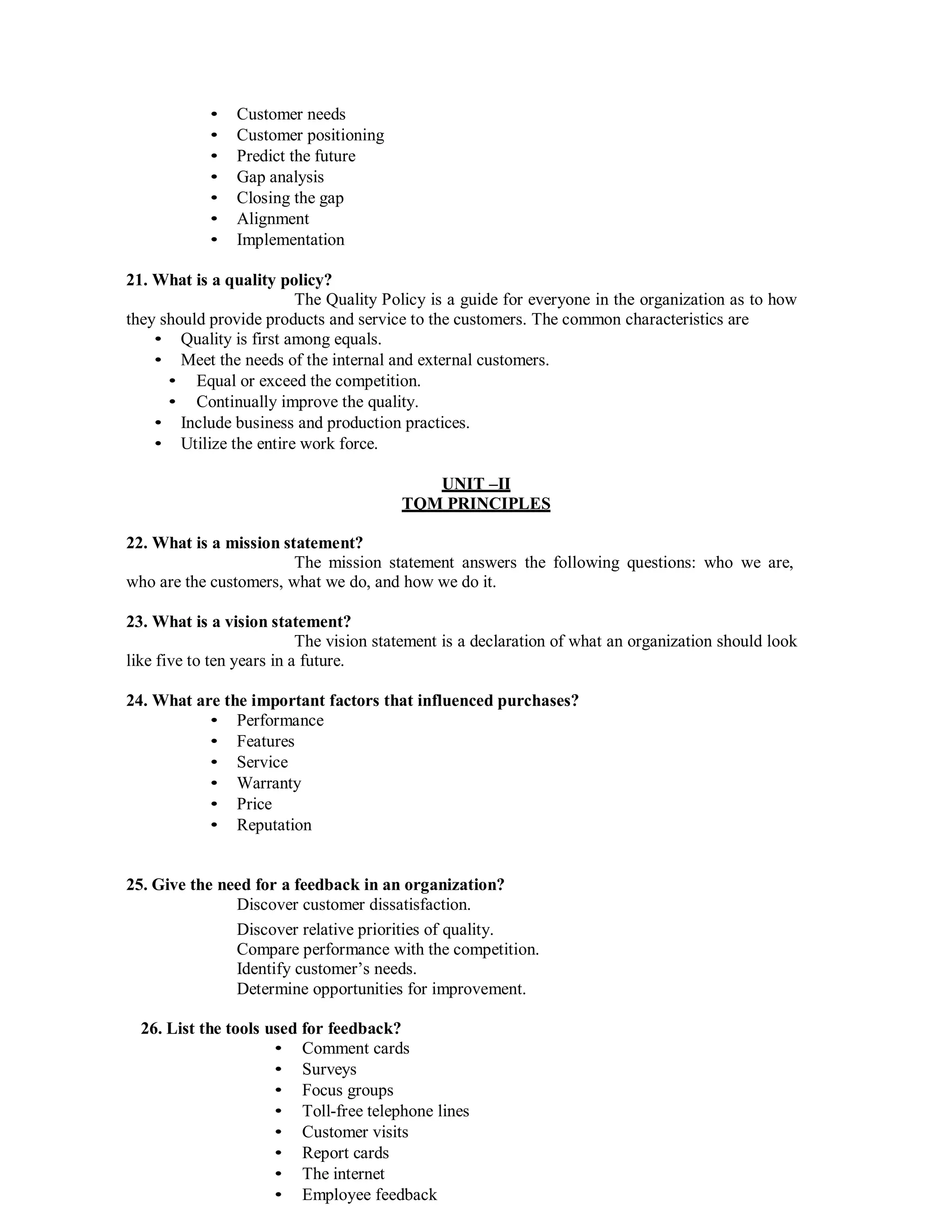 • Customer needs
• Customer positioning
• Predict the future
• Gap analysis
• Closing the gap
• Alignment
• Implementation
21. What is a quality policy?
The Quality Policy is a guide for everyone in the organization as to how
they should provide products and service to the customers. The common characteristics are
• Quality is first among equals.
• Meet the needs of the internal and external customers.
• Equal or exceed the competition.
• Continually improve the quality.
• Include business and production practices.
• Utilize the entire work force.
UNIT –II
TQM PRINCIPLES
22. What is a mission statement?
The mission statement answers the following questions: who we are,
who are the customers, what we do, and how we do it.
23. What is a vision statement?
The vision statement is a declaration of what an organization should look
like five to ten years in a future.
24. What are the important factors that influenced purchases?
• Performance
• Features
• Service
• Warranty
• Price
• Reputation
25. Give the need for a feedback in an organization?
Discover customer dissatisfaction.
Discover relative priorities of quality.
Compare performance with the competition.
Identify customer’s needs.
Determine opportunities for improvement.
26. List the tools used for feedback?
• Comment cards
• Surveys
• Focus groups
• Toll-free telephone lines
• Customer visits
• Report cards
• The internet
• Employee feedback
 
