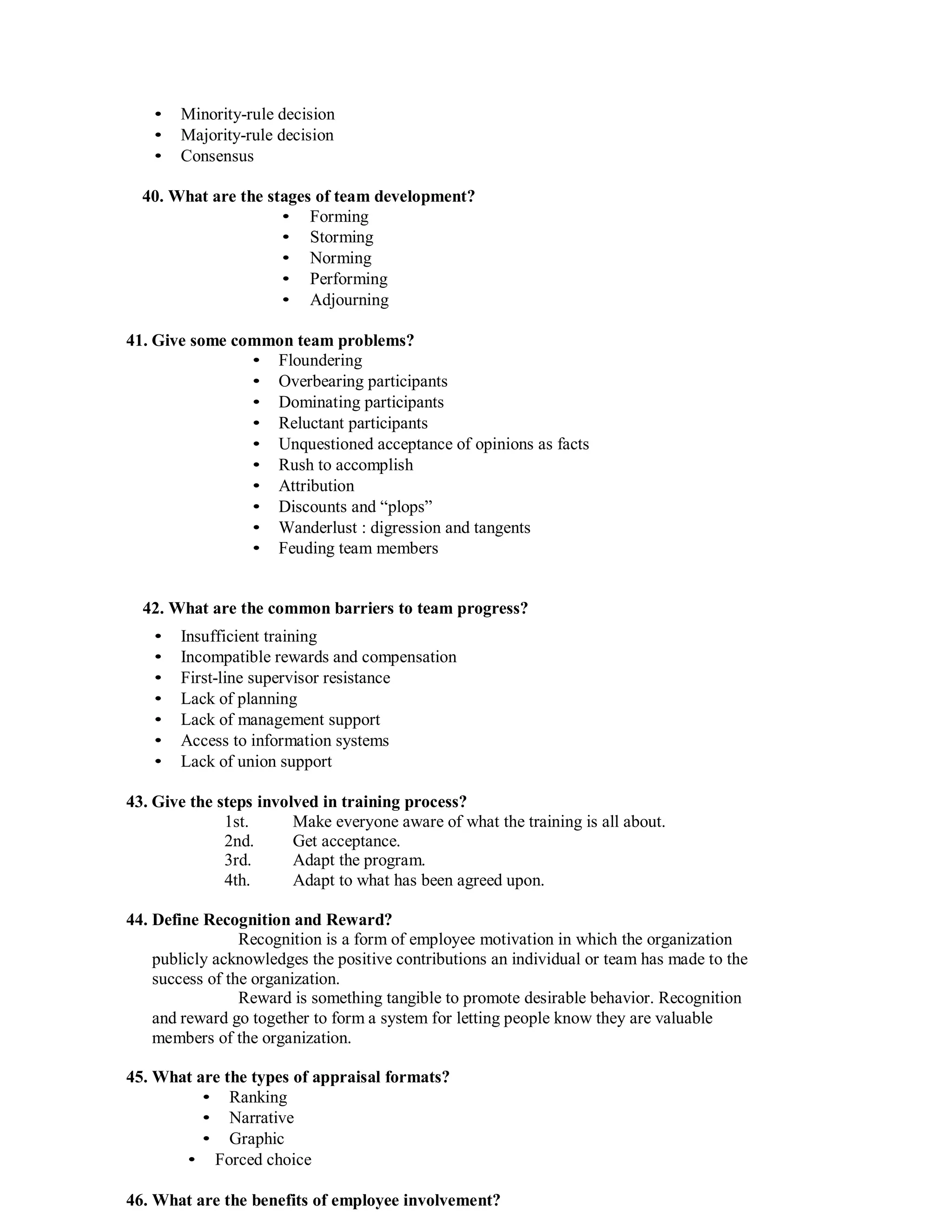 • Minority-rule decision
• Majority-rule decision
• Consensus
40. What are the stages of team development?
• Forming
• Storming
• Norming
• Performing
• Adjourning
41. Give some common team problems?
• Floundering
• Overbearing participants
• Dominating participants
• Reluctant participants
• Unquestioned acceptance of opinions as facts
• Rush to accomplish
• Attribution
• Discounts and “plops”
• Wanderlust : digression and tangents
• Feuding team members
42. What are the common barriers to team progress?
• Insufficient training
• Incompatible rewards and compensation
• First-line supervisor resistance
• Lack of planning
• Lack of management support
• Access to information systems
• Lack of union support
43. Give the steps involved in training process?
1st. Make everyone aware of what the training is all about.
2nd. Get acceptance.
3rd. Adapt the program.
4th. Adapt to what has been agreed upon.
44. Define Recognition and Reward?
Recognition is a form of employee motivation in which the organization
publicly acknowledges the positive contributions an individual or team has made to the
success of the organization.
Reward is something tangible to promote desirable behavior. Recognition
and reward go together to form a system for letting people know they are valuable
members of the organization.
45. What are the types of appraisal formats?
• Ranking
• Narrative
• Graphic
• Forced choice
46. What are the benefits of employee involvement?
 