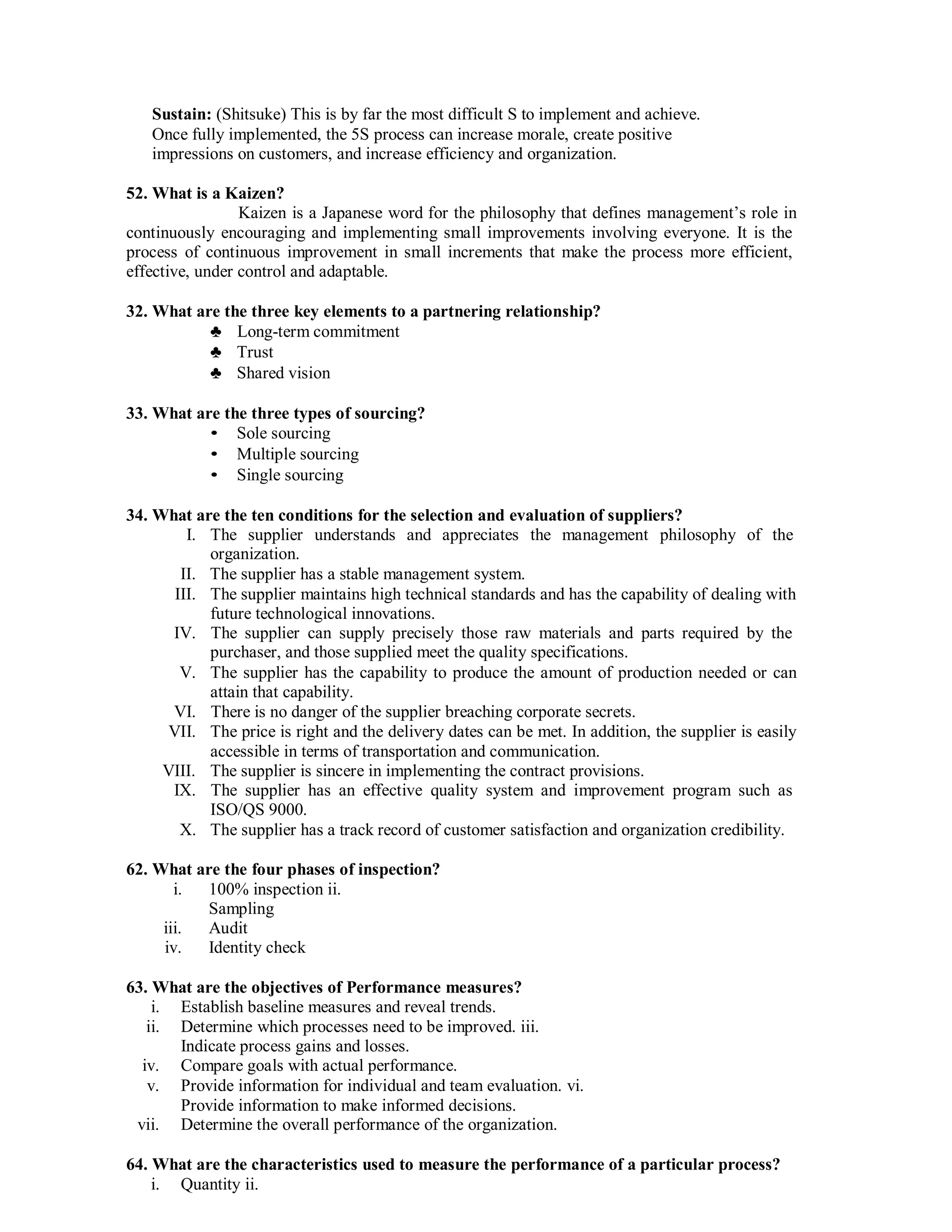 Sustain: (Shitsuke) This is by far the most difficult S to implement and achieve.
Once fully implemented, the 5S process can increase morale, create positive
impressions on customers, and increase efficiency and organization.
52. What is a Kaizen?
Kaizen is a Japanese word for the philosophy that defines management’s role in
continuously encouraging and implementing small improvements involving everyone. It is the
process of continuous improvement in small increments that make the process more efficient,
effective, under control and adaptable.
32. What are the three key elements to a partnering relationship?
♣ Long-term commitment
♣ Trust
♣ Shared vision
33. What are the three types of sourcing?
• Sole sourcing
• Multiple sourcing
• Single sourcing
34. What are the ten conditions for the selection and evaluation of suppliers?
I. The supplier understands and appreciates the management philosophy of the
organization.
II. The supplier has a stable management system.
III. The supplier maintains high technical standards and has the capability of dealing with
future technological innovations.
IV. The supplier can supply precisely those raw materials and parts required by the
purchaser, and those supplied meet the quality specifications.
V. The supplier has the capability to produce the amount of production needed or can
attain that capability.
VI. There is no danger of the supplier breaching corporate secrets.
VII. The price is right and the delivery dates can be met. In addition, the supplier is easily
accessible in terms of transportation and communication.
VIII. The supplier is sincere in implementing the contract provisions.
IX. The supplier has an effective quality system and improvement program such as
ISO/QS 9000.
X. The supplier has a track record of customer satisfaction and organization credibility.
62. What are the four phases of inspection?
i. 100% inspection ii.
Sampling
iii. Audit
iv. Identity check
63. What are the objectives of Performance measures?
i. Establish baseline measures and reveal trends.
ii. Determine which processes need to be improved. iii.
Indicate process gains and losses.
iv. Compare goals with actual performance.
v. Provide information for individual and team evaluation. vi.
Provide information to make informed decisions.
vii. Determine the overall performance of the organization.
64. What are the characteristics used to measure the performance of a particular process?
i. Quantity ii.
 