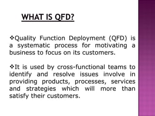 Quality Function Deployment (QFD) is
a systematic process for motivating a
business to focus on its customers.

It is used by cross-functional teams to
identify and resolve issues involve in
providing products, processes, services
and strategies which will more than
satisfy their customers.
 