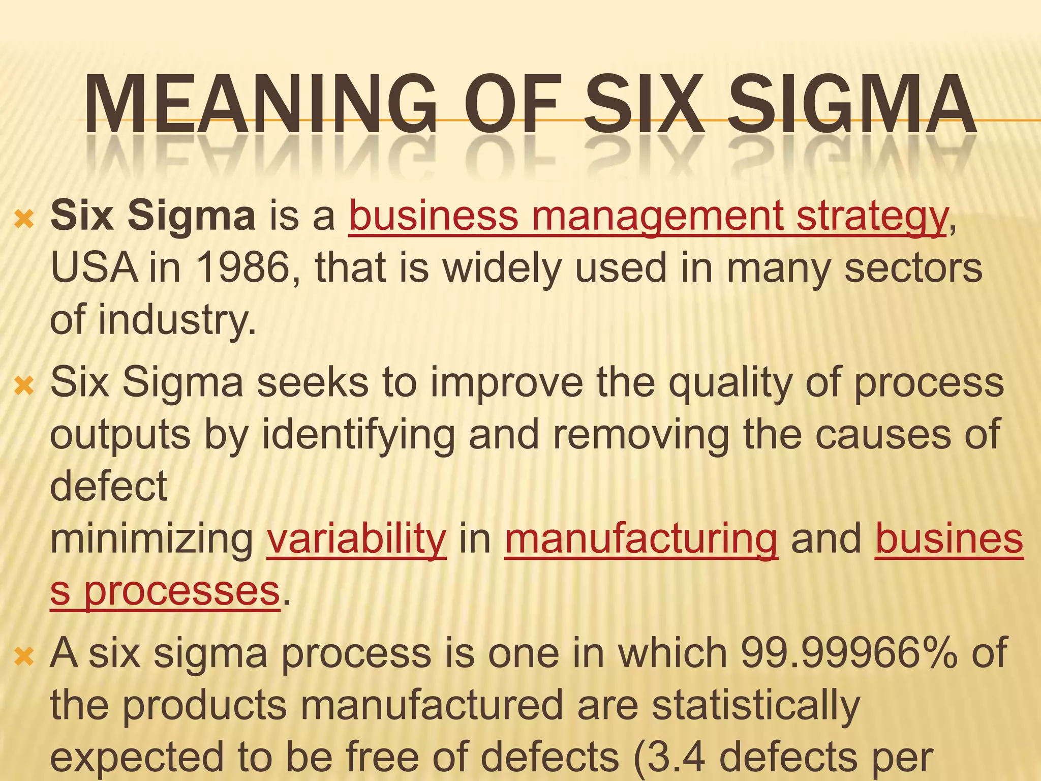 MEANING OF SIX SIGMA
 Six Sigma is a business management strategy,
  USA in 1986, that is widely used in many sectors
  of industry.
 Six Sigma seeks to improve the quality of process
  outputs by identifying and removing the causes of
  defect
  minimizing variability in manufacturing and busines
  s processes.
 A six sigma process is one in which 99.99966% of
  the products manufactured are statistically
  expected to be free of defects (3.4 defects per
 