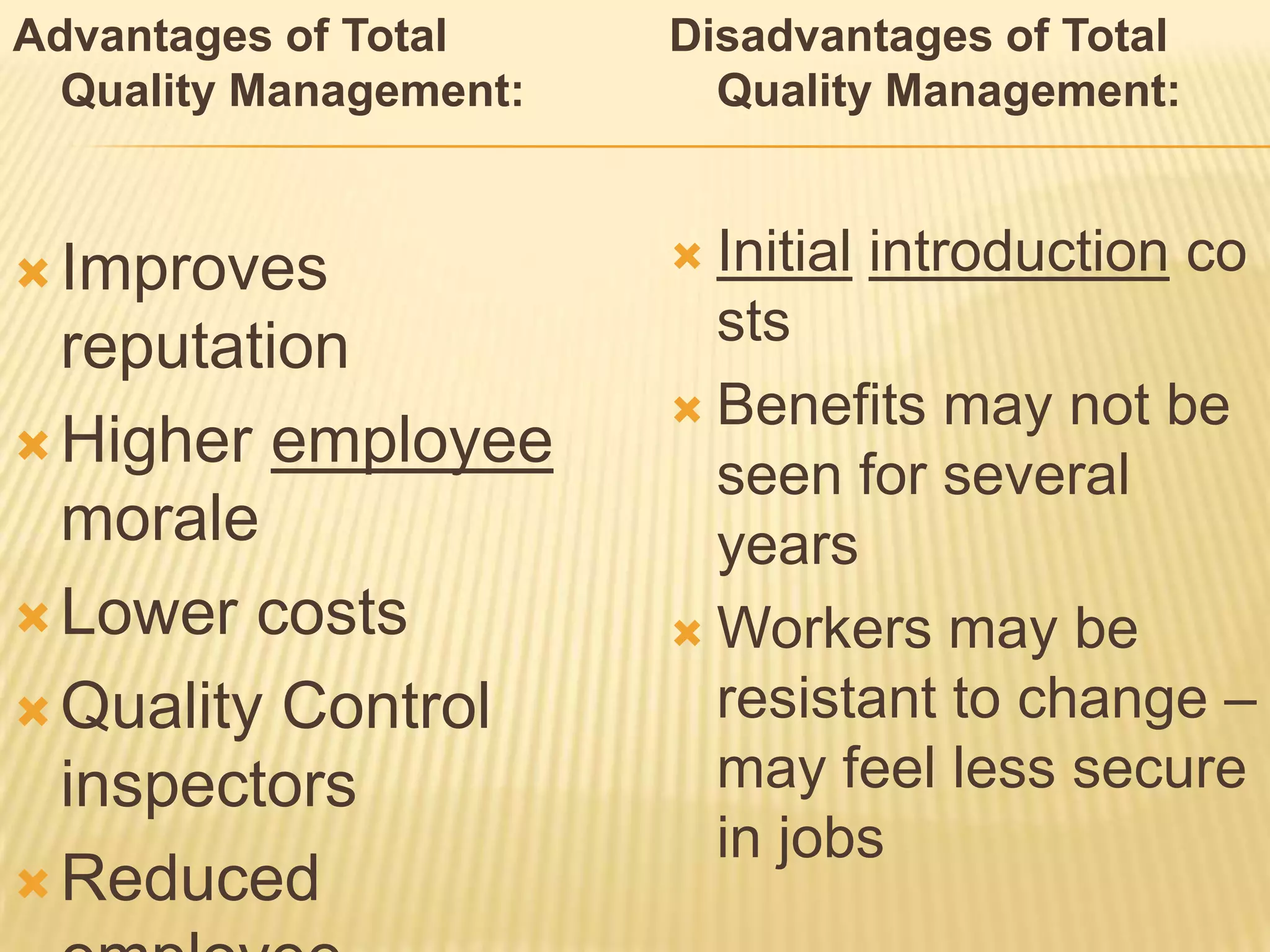 Advantages of Total     Disadvantages of Total
  Quality Management:     Quality Management:


 Improves               Initial   introduction co
  reputation              sts
                         Benefits may not be
 Higher employee
                          seen for several
  morale                  years
 Lower costs            Workers may be
 Quality Control         resistant to change –
  inspectors              may feel less secure
                          in jobs
 Reduced
 
