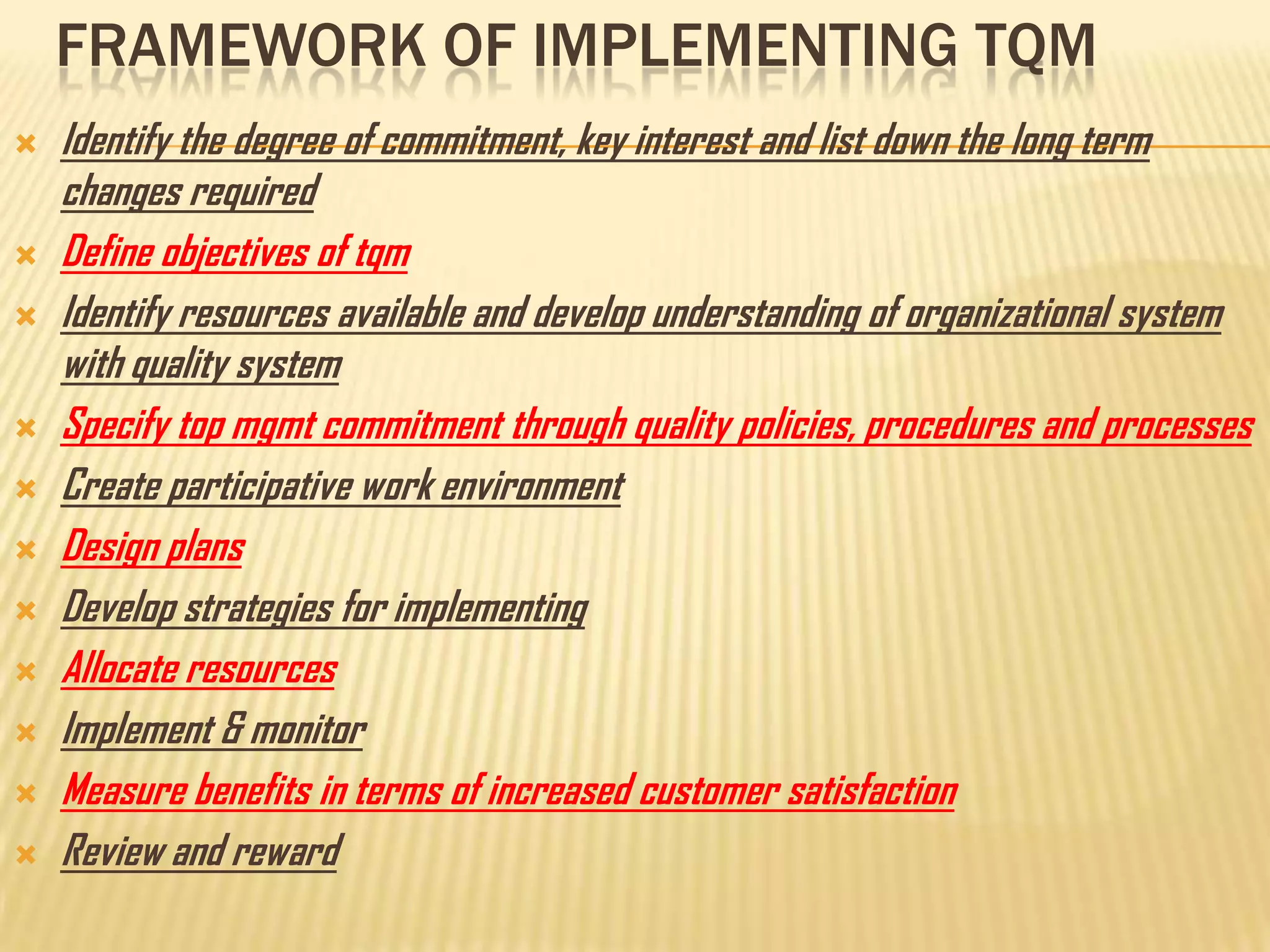 FRAMEWORK OF IMPLEMENTING TQM
   Identify the degree of commitment, key interest and list down the long term
    changes required
   Define objectives of tqm
   Identify resources available and develop understanding of organizational system
    with quality system
   Specify top mgmt commitment through quality policies, procedures and processes
   Create participative work environment
   Design plans
   Develop strategies for implementing
   Allocate resources
   Implement & monitor
   Measure benefits in terms of increased customer satisfaction
   Review and reward
 