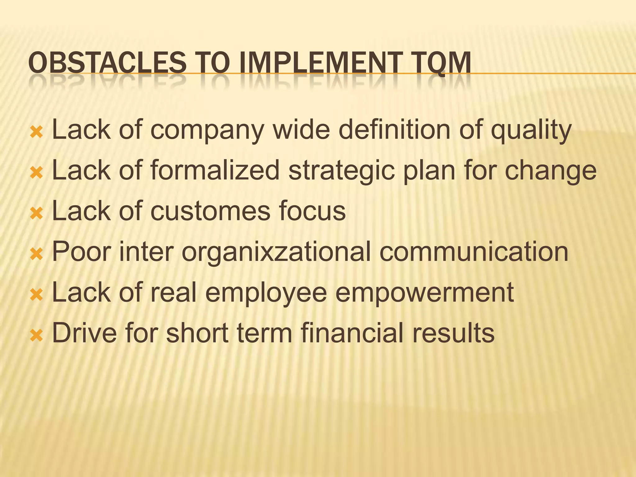 OBSTACLES TO IMPLEMENT TQM

 Lack of company wide definition of quality
 Lack of formalized strategic plan for change

 Lack of customes focus

 Poor inter organixzational communication

 Lack of real employee empowerment

 Drive for short term financial results
 