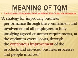 MEANING OF TQM
   The Institute of Management Services defines Total Quality Management as:

"A    strategy for improving business
    performance through the commitment and
    involvement of all employees to fully
    satisfying agreed customer requirements, at
    the optimum overall costs, through
    the continuous improvement of the
    products and services, business processes
    and people involved."
 