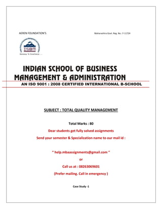 AEREN FOUNDATION’S Maharashtra Govt. Reg. No.: F-11724
SUBJECT : TOTAL QUALITY MANAGEMENT
Total Marks : 80
Dear students get fully solved assignments
Send your semester & Specialization name to our mail id :
“ help.mbaassignments@gmail.com ”
or
Call us at : 08263069601
(Prefer mailing. Call in emergency )
Case Study -1
AN ISO 9001 : 2008 CERTIFIED INTERNATIONAL B-SCHOOL
 