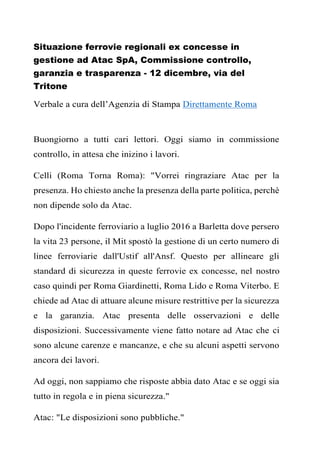 Situazione ferrovie regionali ex concesse in
gestione ad Atac SpA, Commissione controllo,
garanzia e trasparenza - 12 dicembre, via del
Tritone
Verbale a cura dell’Agenzia di Stampa Direttamente Roma
Buongiorno a tutti cari lettori. Oggi siamo in commissione
controllo, in attesa che inizino i lavori.
Celli (Roma Torna Roma): "Vorrei ringraziare Atac per la
presenza. Ho chiesto anche la presenza della parte politica, perchè
non dipende solo da Atac.
Dopo l'incidente ferroviario a luglio 2016 a Barletta dove persero
la vita 23 persone, il Mit spostò la gestione di un certo numero di
linee ferroviarie dall'Ustif all'Ansf. Questo per allineare gli
standard di sicurezza in queste ferrovie ex concesse, nel nostro
caso quindi per Roma Giardinetti, Roma Lido e Roma Viterbo. E
chiede ad Atac di attuare alcune misure restrittive per la sicurezza
e la garanzia. Atac presenta delle osservazioni e delle
disposizioni. Successivamente viene fatto notare ad Atac che ci
sono alcune carenze e mancanze, e che su alcuni aspetti servono
ancora dei lavori.
Ad oggi, non sappiamo che risposte abbia dato Atac e se oggi sia
tutto in regola e in piena sicurezza."
Atac: "Le disposizioni sono pubbliche."
 