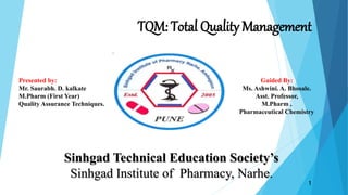 TQM: Total Quality Management
Sinhgad Technical Education Society’s
Sinhgad Institute of Pharmacy, Narhe.
Guided By:
Ms. Ashwini. A. Bhosale.
Asst. Professor,
M.Pharm ,
Pharmaceutical Chemistry
Presented by:
Mr. Saurabh. D. kalkate
M.Pharm (First Year)
Quality Assurance Techniques.
1
 