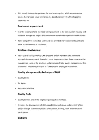 • This historic information provides the benchmark against which a customer can
assess their projects value for money at a base building level with set specifics
separated out.
Continuous Improvement
• In order to comprehend the need for improvement in the construction industry and
to better manage our project and construction companies especially like McDonald.
• To be competitive in market, McDonald has provided more consistent quality and
value to their owners or customers.
Employee Involvement
• Total Quality Management (TQM) programs are an important and prominent
approach to management. Nowadays, most large corporations have a program that
incorporates some of the practices and principles of total quality management. One
of the most important principles of TQM concerns employee involvement.
Quality Management by Technique of TQM
• Quality Circle
• Six Sigma
• Reduced Cycle Time
Quality Circle
• Quality Circle is one of the employee participation methods.
• It implies the development of skills, capabilities, confidence and creativity of the
people through cumulative process of education, training, work experience and
participation
Six Sigma
 
