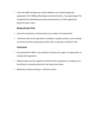 • In the mid-1980s Six Sigma was started. Motorola was started Six Sigma but
popularized in the 1990s by Allied Signal and General Electric. By using Six Sigma The
management has identifying and measuring the processes of their organization
before the work is done.
ReducedCycle Time
• Cycle time has become a critical quality issue in today's fast-paced world.
• Cycle time refers to the steps taken to complete a company process, such as making
an airline reservation, processing an online order, or opening a retirement fund.
Conclusion
• We conclude that TQM is a very important concept use to apply in an organization or
company daily operations.
• TQM principles must be supported at all levels of the organization or company as to
be effective in improving quality from the lowest-level hourly.
• McDonald use these techniques in effective manner.
 