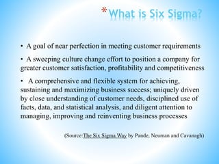 *What is Six Sigma?
• A goal of near perfection in meeting customer requirements
• A sweeping culture change effort to position a company for
greater customer satisfaction, profitability and competitiveness
• A comprehensive and flexible system for achieving,
sustaining and maximizing business success; uniquely driven
by close understanding of customer needs, disciplined use of
facts, data, and statistical analysis, and diligent attention to
managing, improving and reinventing business processes
(Source:The Six Sigma Way by Pande, Neuman and Cavanagh)
 