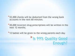 *Is 99% Quality Good
Enough?
*22,000 checks will be deducted from the wrong bank
accounts in the next 60 minutes.
*20,000 incorrect drug prescriptions will be written in the
next 12 months.
*12 babies will be given to the wrong parents each day.
 