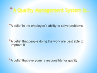 *A Quality Management System Is…
*A belief in the employee’s ability to solve problems
*A belief that people doing the work are best able to
Improve it
*A belief that everyone is responsible for quality
 