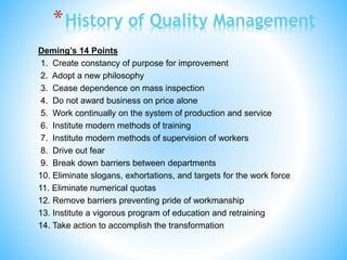 Deming’s 14 Points
1. Create constancy of purpose for improvement
2. Adopt a new philosophy
3. Cease dependence on mass inspection
4. Do not award business on price alone
5. Work continually on the system of production and service
6. Institute modern methods of training
7. Institute modern methods of supervision of workers
8. Drive out fear
9. Break down barriers between departments
10. Eliminate slogans, exhortations, and targets for the work force
11. Eliminate numerical quotas
12. Remove barriers preventing pride of workmanship
13. Institute a vigorous program of education and retraining
14. Take action to accomplish the transformation
*History of Quality Management
 