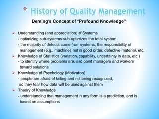 * History of Quality Management
Deming’s Concept of “Profound Knowledge”
 Understanding (and appreciation) of Systems
- optimizing sub-systems sub-optimizes the total system
- the majority of defects come from systems, the responsibility of
management (e.g., machines not in good order, defective material, etc.
 Knowledge of Statistics (variation, capability, uncertainty in data, etc.)
- to identify where problems are, and point managers and workers
toward solutions
 Knowledge of Psychology (Motivation)
- people are afraid of failing and not being recognized,
so they fear how data will be used against them
 Theory of Knowledge
- understanding that management in any form is a prediction, and is
based on assumptions
 